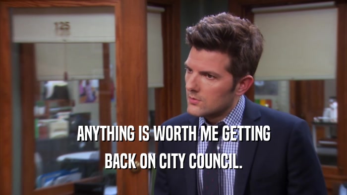 ANYTHING IS WORTH ME GETTING BACK ON CITY COUNCIL. 