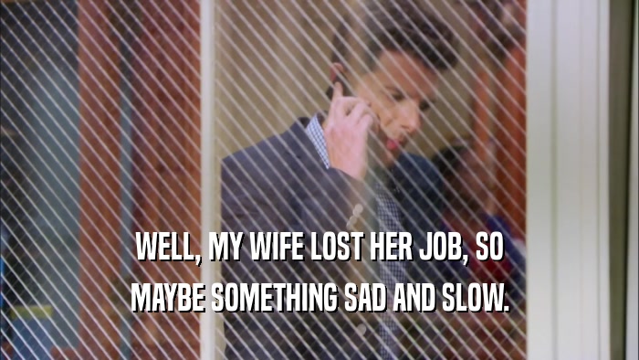 WELL, MY WIFE LOST HER JOB, SO MAYBE SOMETHING SAD AND SLOW. 