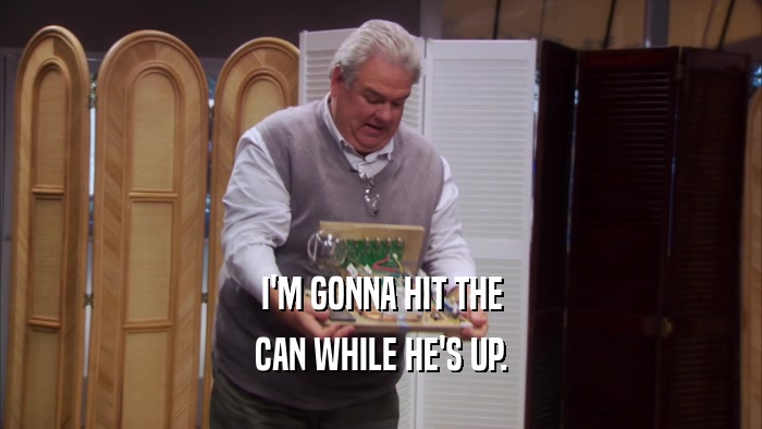 I'M GONNA HIT THE CAN WHILE HE'S UP. 