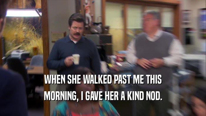 WHEN SHE WALKED PAST ME THIS MORNING, I GAVE HER A KIND NOD. 