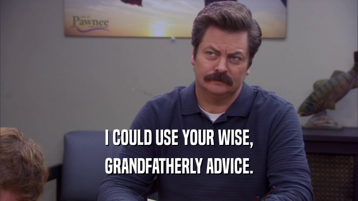 I COULD USE YOUR WISE, GRANDFATHERLY ADVICE. 