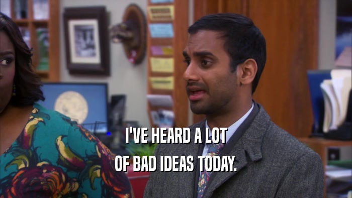 I'VE HEARD A LOT OF BAD IDEAS TODAY. 