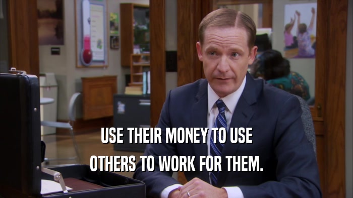 USE THEIR MONEY TO USE
 OTHERS TO WORK FOR THEM.
 
