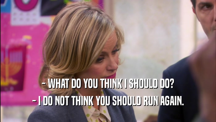 - WHAT DO YOU THINK I SHOULD DO? - I DO NOT THINK YOU SHOULD RUN AGAIN. 