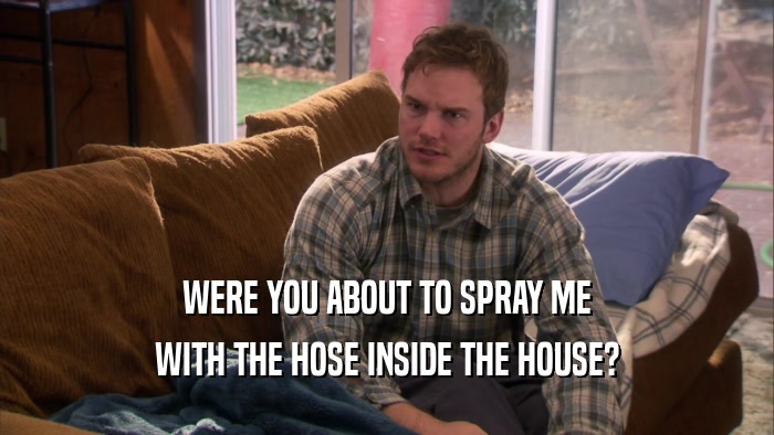 WERE YOU ABOUT TO SPRAY ME WITH THE HOSE INSIDE THE HOUSE? 