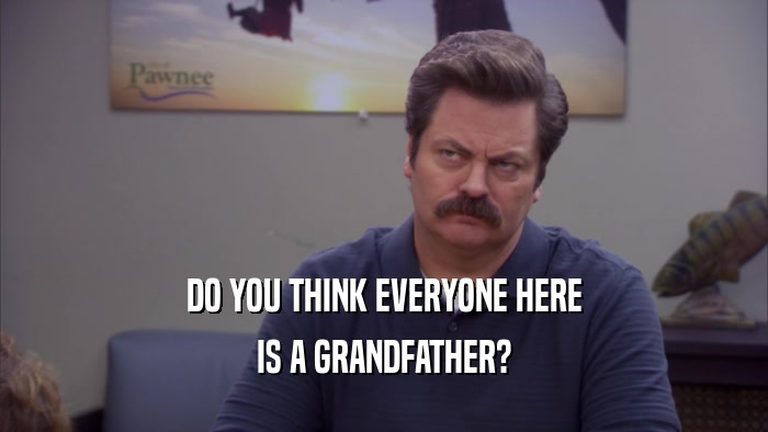 DO YOU THINK EVERYONE HERE IS A GRANDFATHER? 