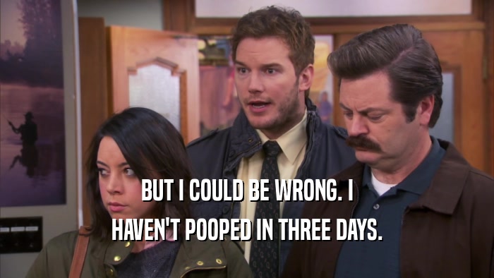 BUT I COULD BE WRONG. I HAVEN'T POOPED IN THREE DAYS. 