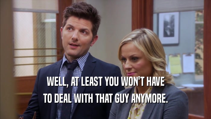 WELL, AT LEAST YOU WON'T HAVE TO DEAL WITH THAT GUY ANYMORE. 