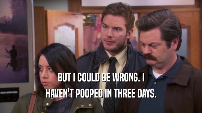 BUT I COULD BE WRONG. I HAVEN'T POOPED IN THREE DAYS. 