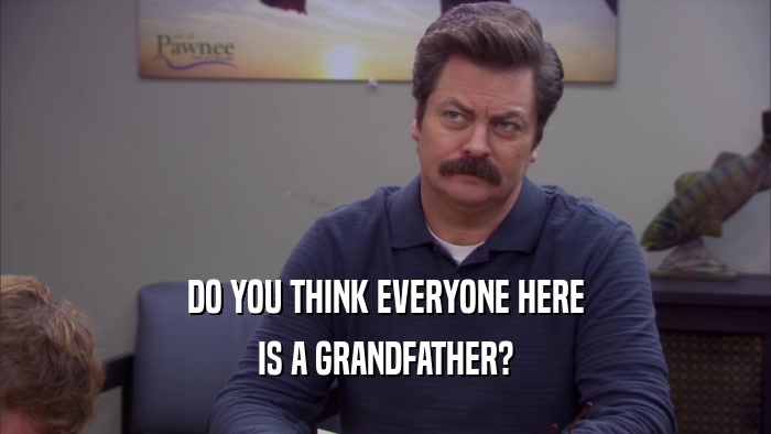 DO YOU THINK EVERYONE HERE IS A GRANDFATHER? 