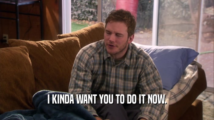 I KINDA WANT YOU TO DO IT NOW.  