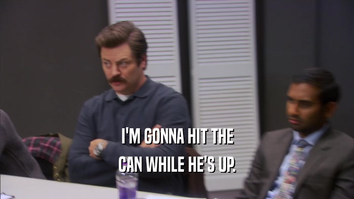 I'M GONNA HIT THE CAN WHILE HE'S UP. 