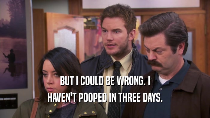 BUT I COULD BE WRONG. I HAVEN'T POOPED IN THREE DAYS. 