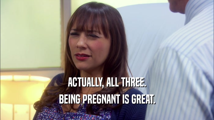 ACTUALLY, ALL THREE. BEING PREGNANT IS GREAT. 