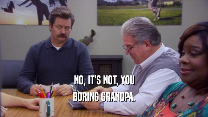 NO, IT'S NOT, YOU BORING GRANDPA. 