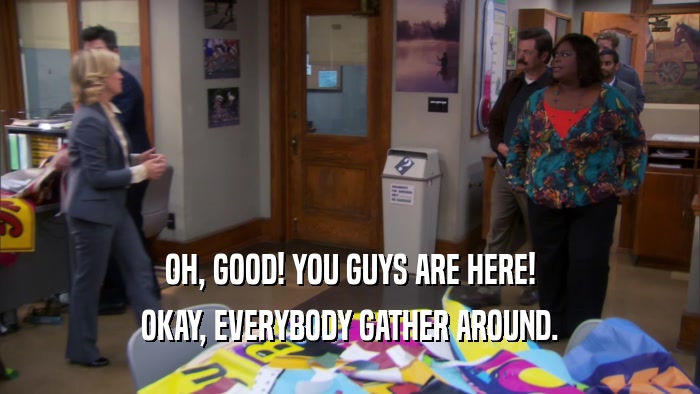 OH, GOOD! YOU GUYS ARE HERE! OKAY, EVERYBODY GATHER AROUND. 