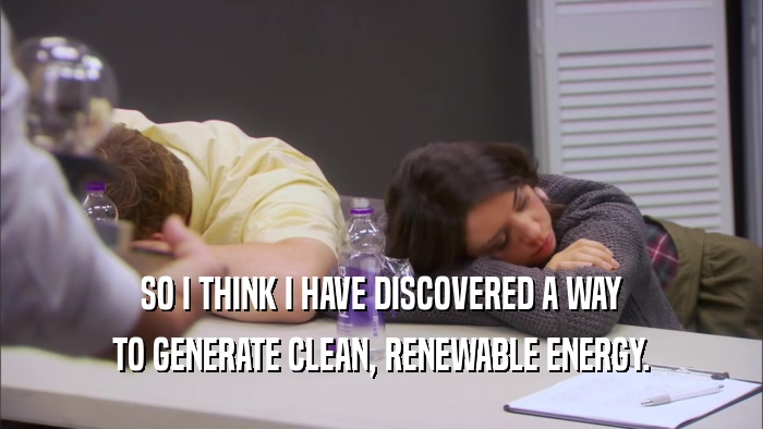 SO I THINK I HAVE DISCOVERED A WAY TO GENERATE CLEAN, RENEWABLE ENERGY. 