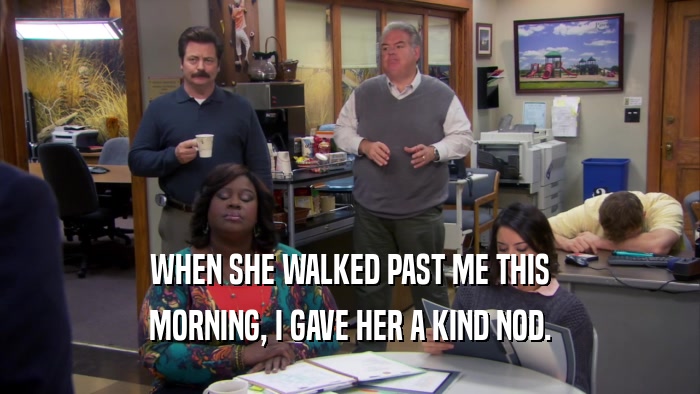 WHEN SHE WALKED PAST ME THIS MORNING, I GAVE HER A KIND NOD. 