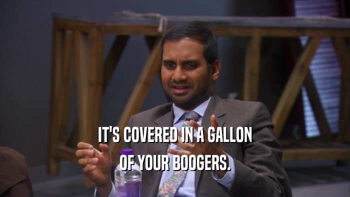 IT'S COVERED IN A GALLON OF YOUR BOOGERS. 