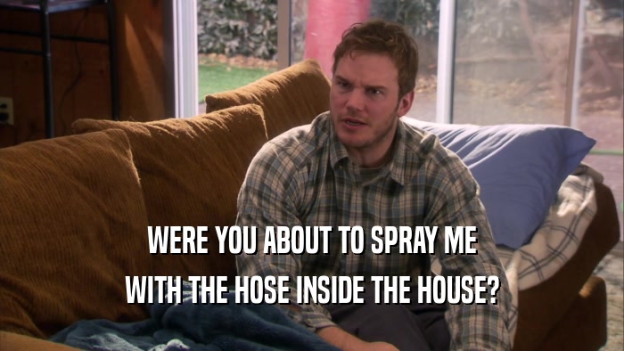 WERE YOU ABOUT TO SPRAY ME WITH THE HOSE INSIDE THE HOUSE? 