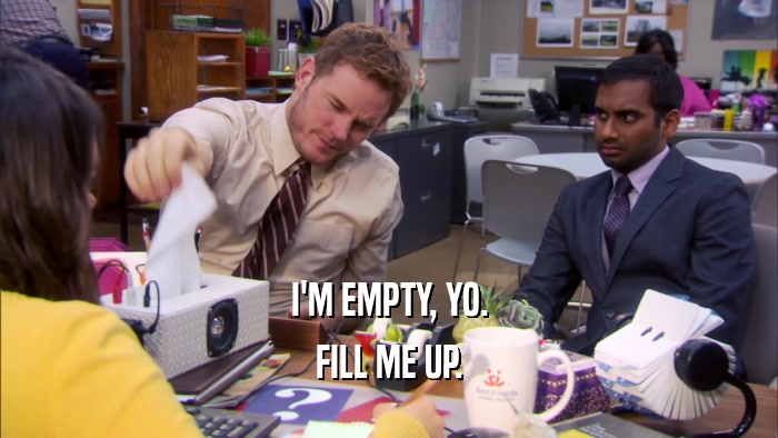 I'M EMPTY, YO. FILL ME UP. 