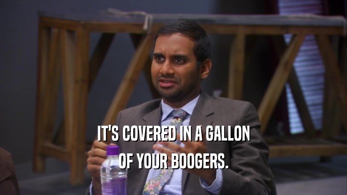 IT'S COVERED IN A GALLON OF YOUR BOOGERS. 