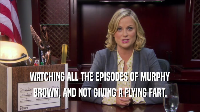 WATCHING ALL THE EPISODES OF MURPHY BROWN, AND NOT GIVING A FLYING FART. 