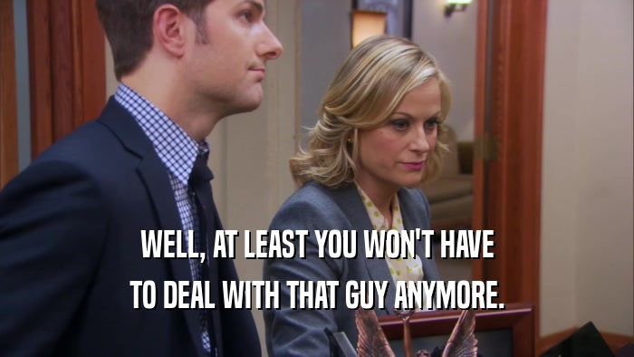 WELL, AT LEAST YOU WON'T HAVE TO DEAL WITH THAT GUY ANYMORE. 