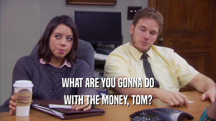 WHAT ARE YOU GONNA DO WITH THE MONEY, TOM? 
