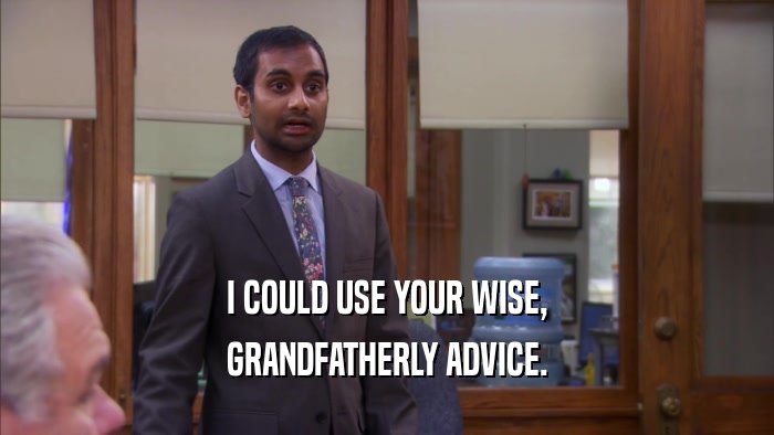 I COULD USE YOUR WISE, GRANDFATHERLY ADVICE. 