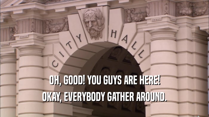 OH, GOOD! YOU GUYS ARE HERE! OKAY, EVERYBODY GATHER AROUND. 