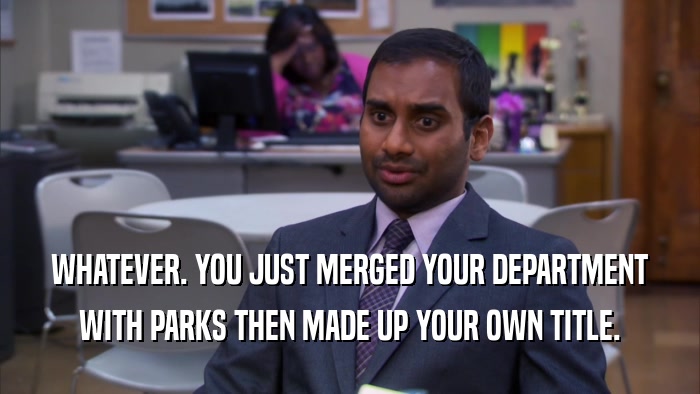WHATEVER. YOU JUST MERGED YOUR DEPARTMENT WITH PARKS THEN MADE UP YOUR OWN TITLE. 