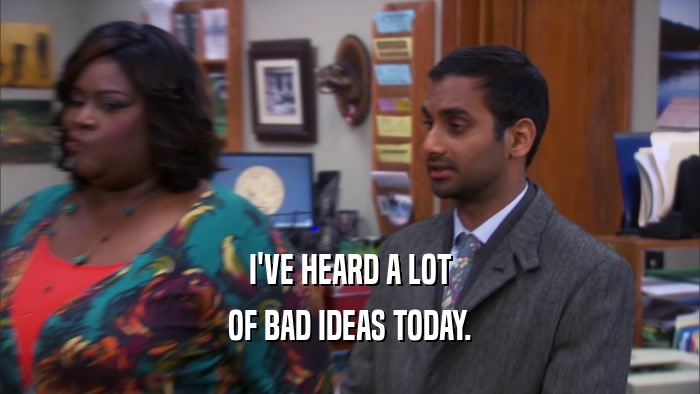 I'VE HEARD A LOT OF BAD IDEAS TODAY. 