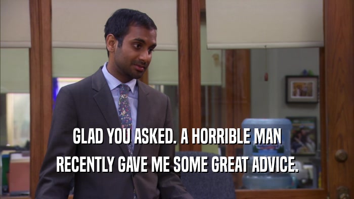 GLAD YOU ASKED. A HORRIBLE MAN RECENTLY GAVE ME SOME GREAT ADVICE. 