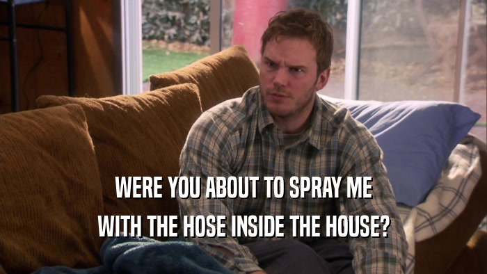 WERE YOU ABOUT TO SPRAY ME WITH THE HOSE INSIDE THE HOUSE? 