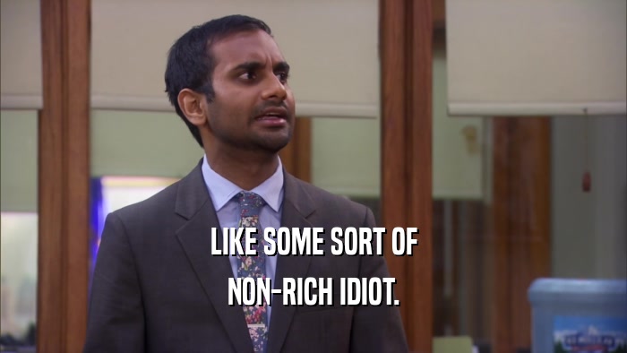 LIKE SOME SORT OF NON-RICH IDIOT. 
