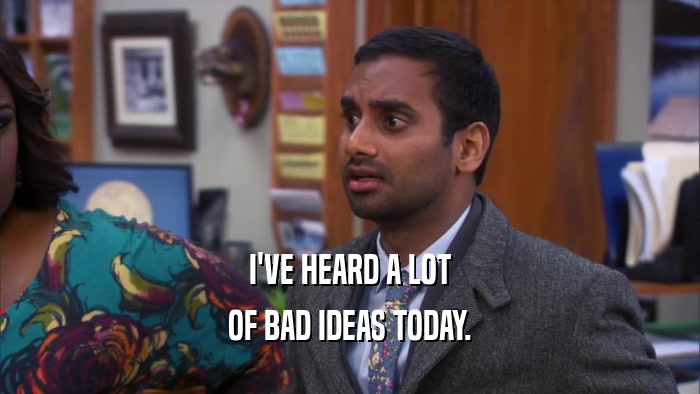 I'VE HEARD A LOT OF BAD IDEAS TODAY. 