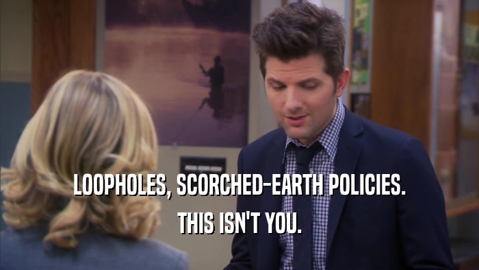 LOOPHOLES, SCORCHED-EARTH POLICIES. THIS ISN'T YOU. 