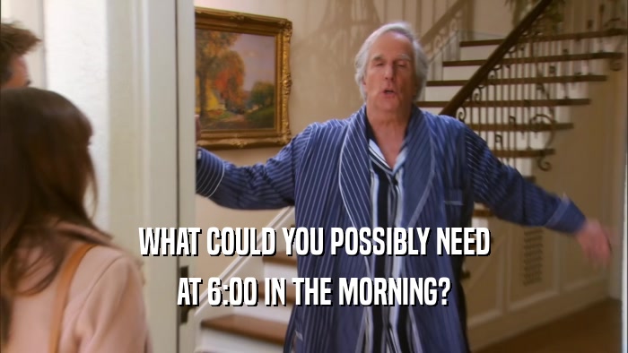 WHAT COULD YOU POSSIBLY NEED AT 6:00 IN THE MORNING? 