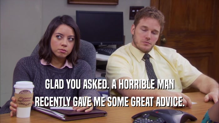 GLAD YOU ASKED. A HORRIBLE MAN RECENTLY GAVE ME SOME GREAT ADVICE. 
