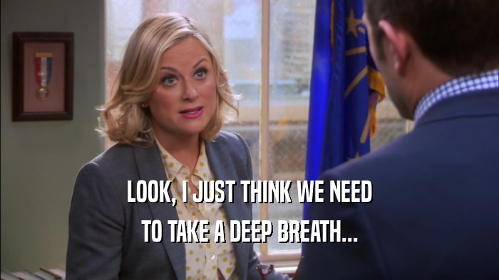 LOOK, I JUST THINK WE NEED TO TAKE A DEEP BREATH... 