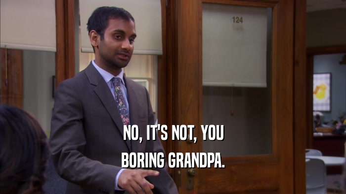 NO, IT'S NOT, YOU BORING GRANDPA. 