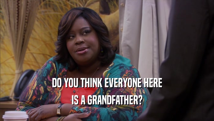 DO YOU THINK EVERYONE HERE IS A GRANDFATHER? 
