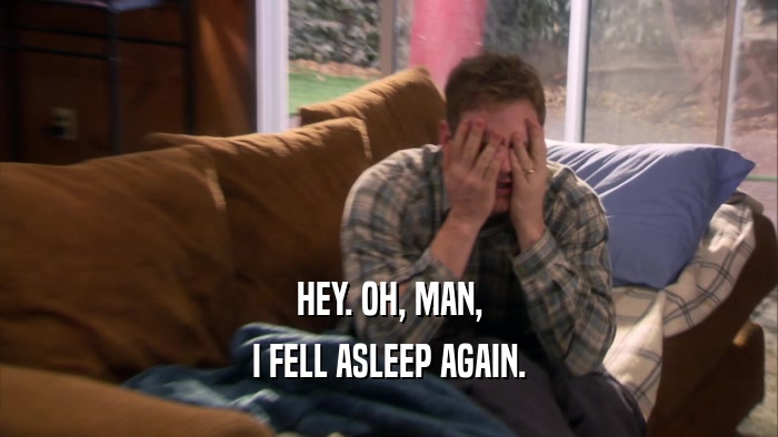 HEY. OH, MAN, I FELL ASLEEP AGAIN. 