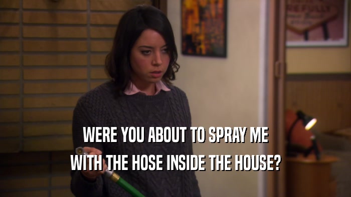 WERE YOU ABOUT TO SPRAY ME WITH THE HOSE INSIDE THE HOUSE? 
