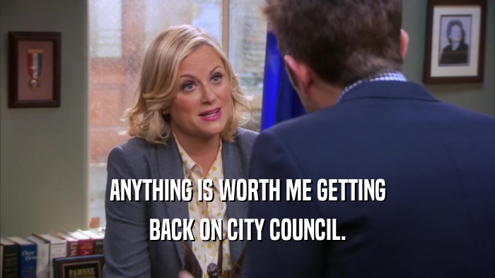 ANYTHING IS WORTH ME GETTING BACK ON CITY COUNCIL. 