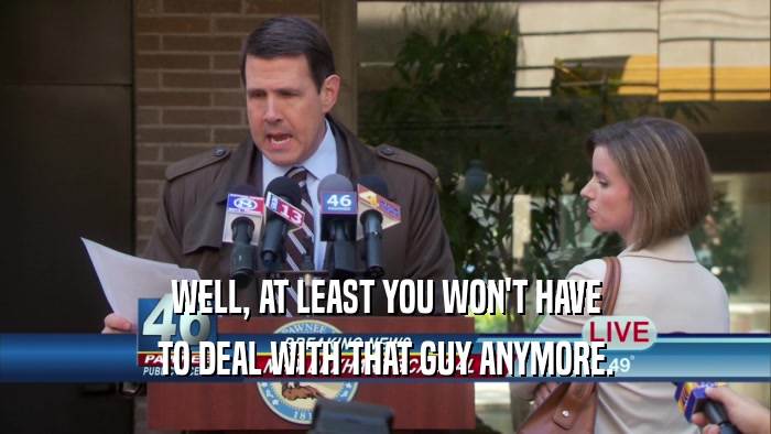 WELL, AT LEAST YOU WON'T HAVE TO DEAL WITH THAT GUY ANYMORE. 