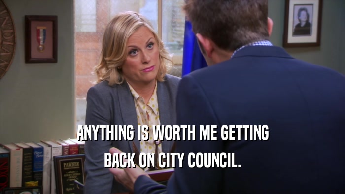 ANYTHING IS WORTH ME GETTING BACK ON CITY COUNCIL. 