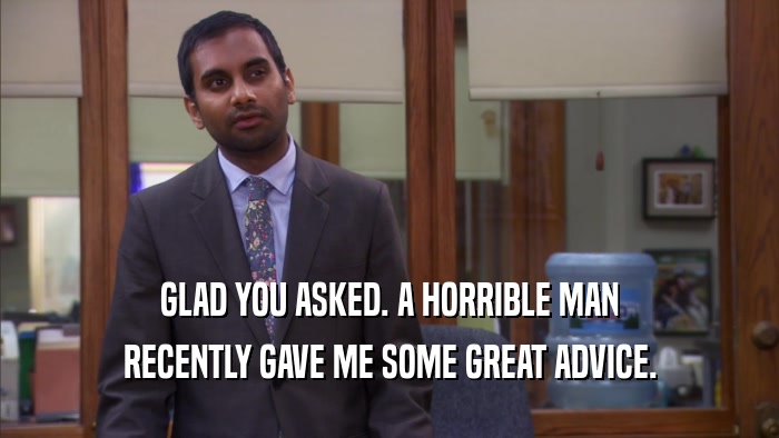 GLAD YOU ASKED. A HORRIBLE MAN RECENTLY GAVE ME SOME GREAT ADVICE. 