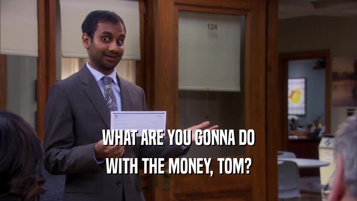 WHAT ARE YOU GONNA DO WITH THE MONEY, TOM? 